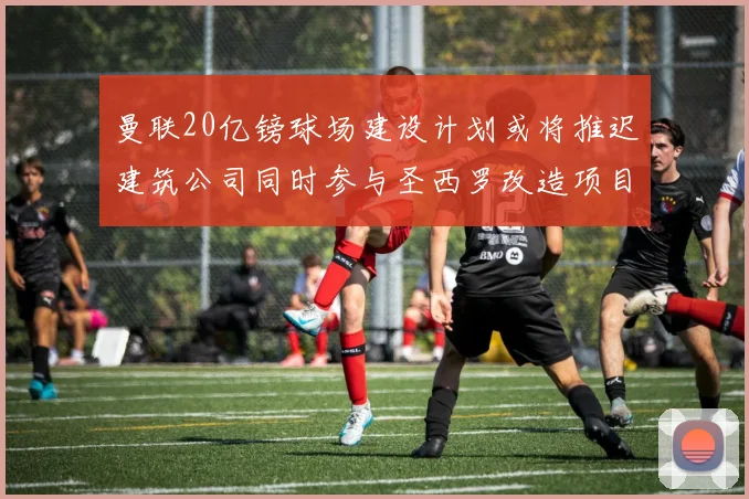 曼联20亿镑球场建设计划或将推迟建筑公司同时参与圣西罗改造项目