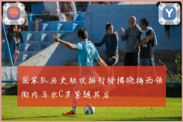 国家队历史助攻排行榜揭晓梅西领衔内马尔C罗紧随其后