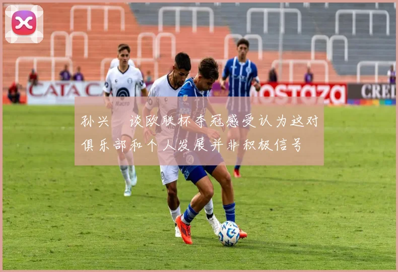 孙兴慜谈欧联杯夺冠感受认为这对俱乐部和个人发展并非积极信号
