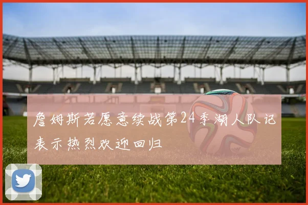 詹姆斯若愿意续战第24季湖人队记表示热烈欢迎回归
