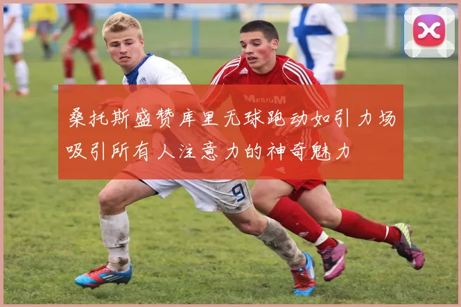 桑托斯盛赞库里无球跑动如引力场吸引所有人注意力的神奇魅力