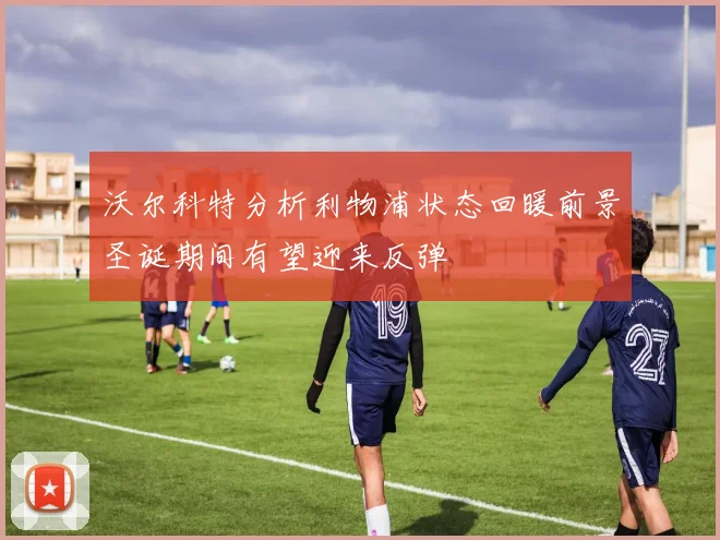 沃尔科特分析利物浦状态回暖前景圣诞期间有望迎来反弹
