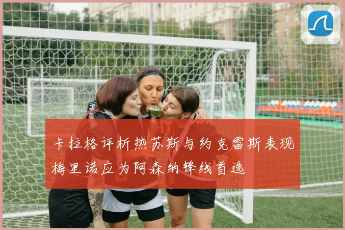 卡拉格评析热苏斯与约克雷斯表现梅里诺应为阿森纳锋线首选
