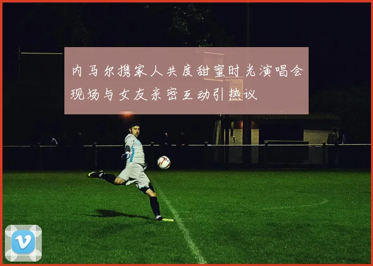 内马尔携家人共度甜蜜时光演唱会现场与女友亲密互动引热议