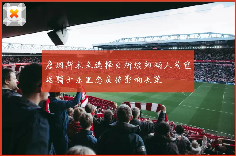 詹姆斯未来选择分析续约湖人或重返骑士东里态度将影响决策