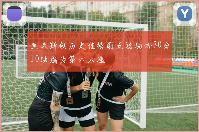 里夫斯创历史佳绩前五场场均30分10助成为第六人选