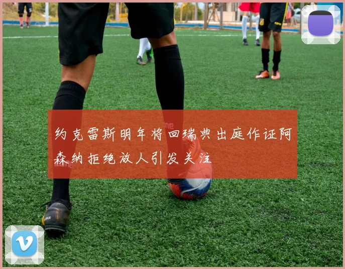 约克雷斯明年将回瑞典出庭作证阿森纳拒绝放人引发关注