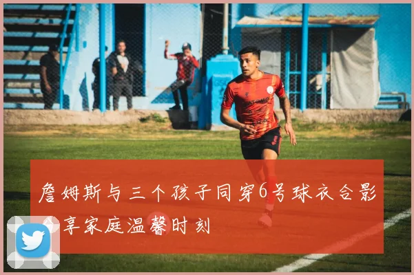 詹姆斯与三个孩子同穿6号球衣合影分享家庭温馨时刻