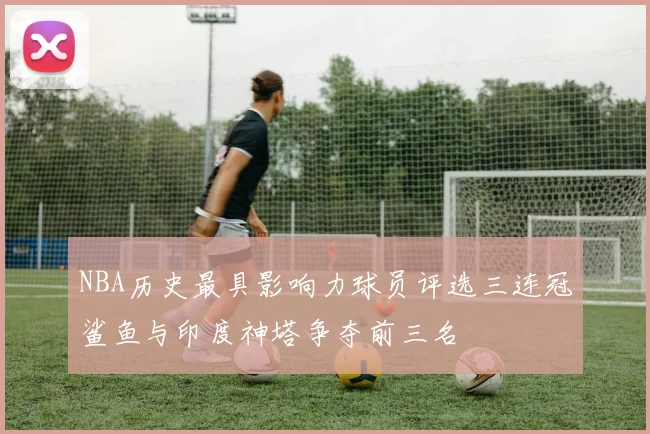 NBA历史最具影响力球员评选三连冠鲨鱼与印度神塔争夺前三名