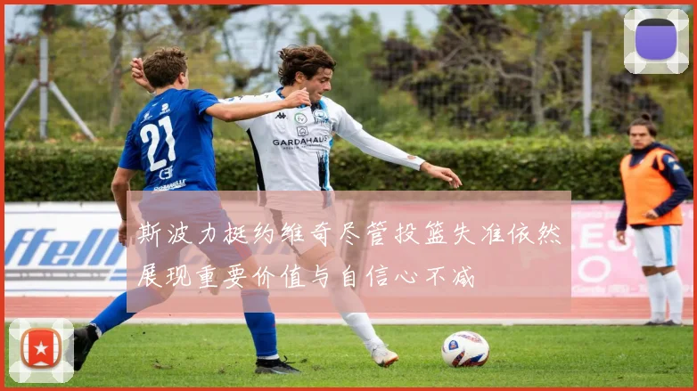 斯波力挺约维奇尽管投篮失准依然展现重要价值与自信心不减