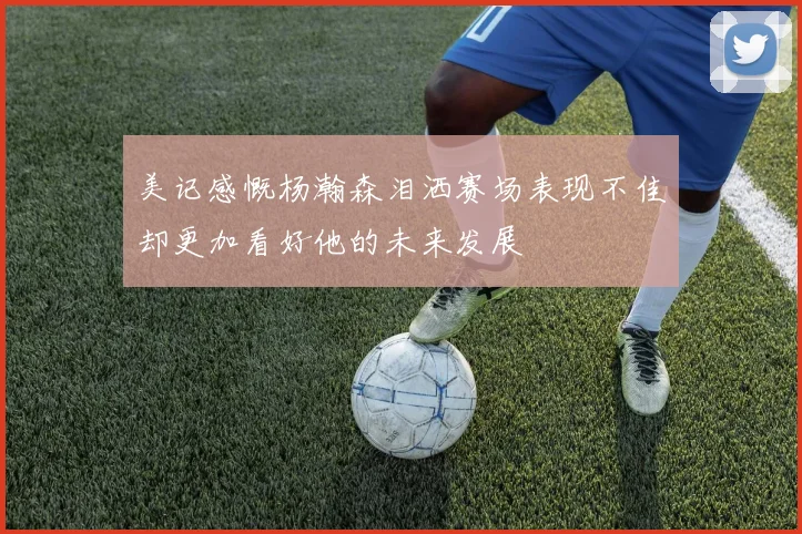 美记感慨杨瀚森泪洒赛场表现不佳却更加看好他的未来发展