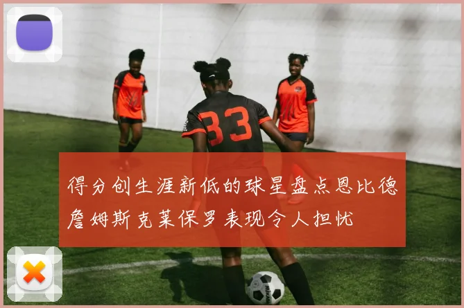 得分创生涯新低的球星盘点恩比德詹姆斯克莱保罗表现令人担忧