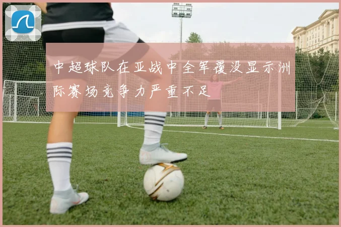 中超球队在亚战中全军覆没显示洲际赛场竞争力严重不足