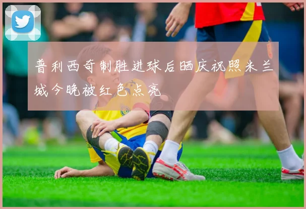 普利西奇制胜进球后晒庆祝照米兰城今晚被红色点亮