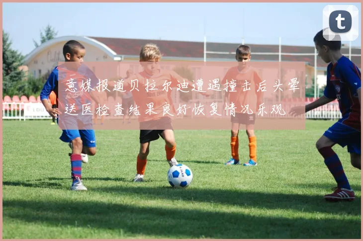 意媒报道贝拉尔迪遭遇撞击后头晕送医检查结果良好恢复情况乐观