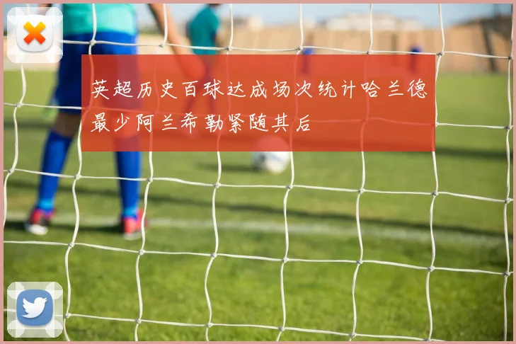 英超历史百球达成场次统计哈兰德最少阿兰希勒紧随其后