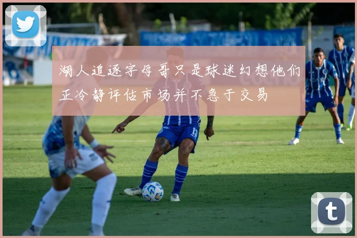 湖人追逐字母哥只是球迷幻想他们正冷静评估市场并不急于交易