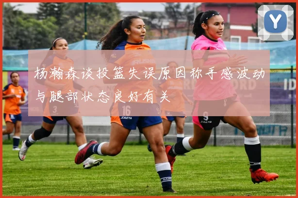 杨瀚森谈投篮失误原因称手感波动与腿部状态良好有关
