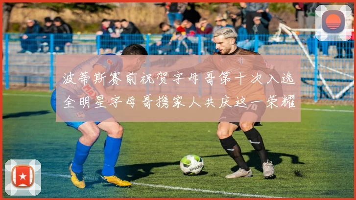 波蒂斯赛前祝贺字母哥第十次入选全明星字母哥携家人共庆这一荣耀时刻