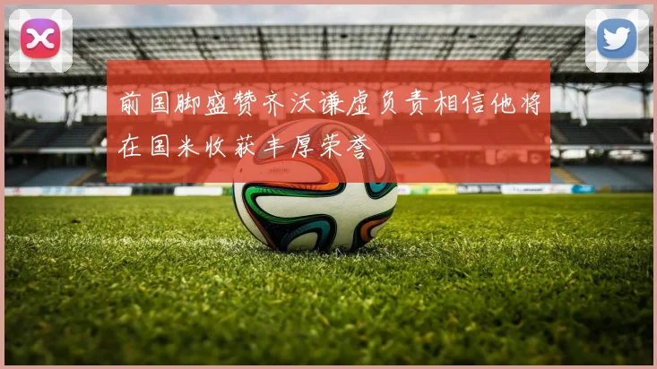 前国脚盛赞齐沃谦虚负责相信他将在国米收获丰厚荣誉
