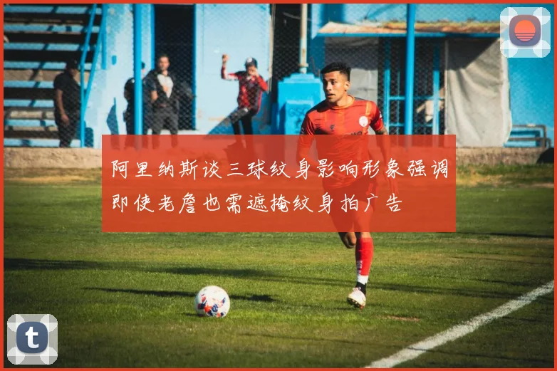 阿里纳斯谈三球纹身影响形象强调即使老詹也需遮掩纹身拍广告