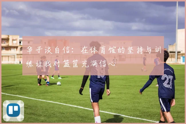 华子谈自信：在体育馆的坚持与训练让我对篮筐充满信心