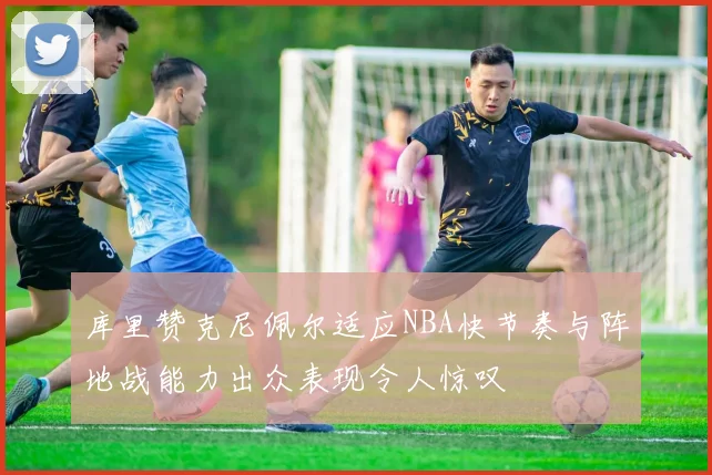库里赞克尼佩尔适应NBA快节奏与阵地战能力出众表现令人惊叹
