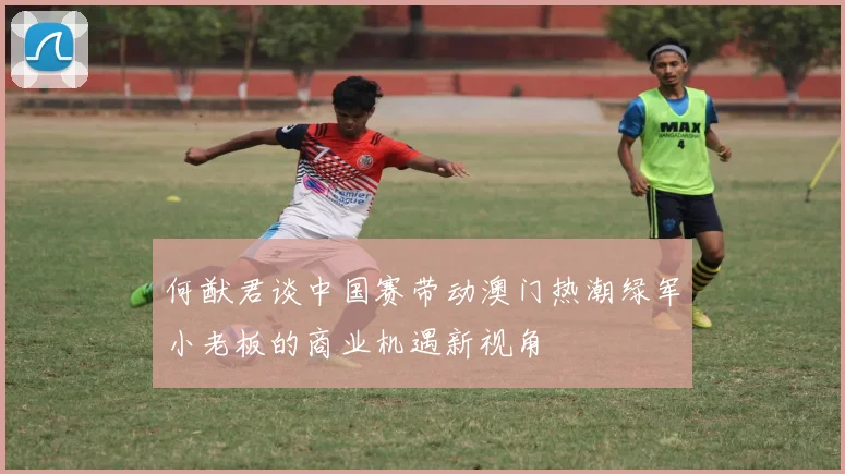 何猷君谈中国赛带动澳门热潮绿军小老板的商业机遇新视角
