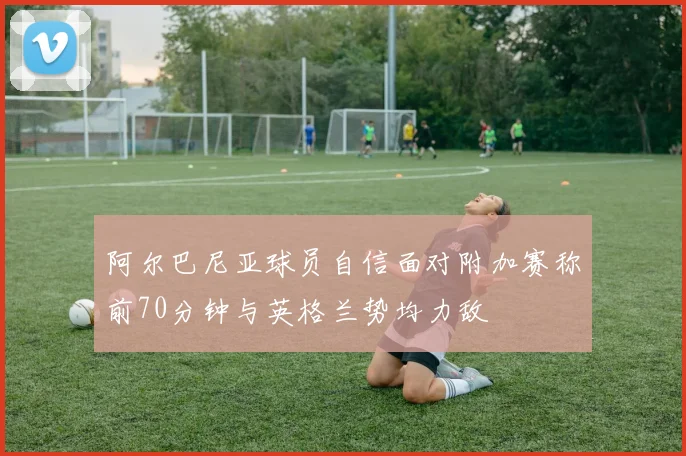 阿尔巴尼亚球员自信面对附加赛称前70分钟与英格兰势均力敌