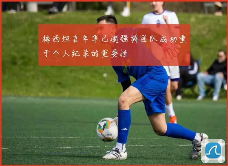 梅西坦言年华已逝强调团队成功重于个人纪录的重要性