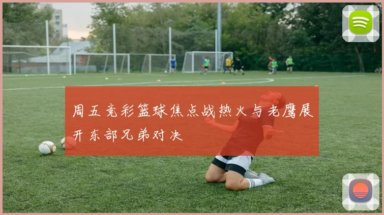 周五竞彩篮球焦点战热火与老鹰展开东部兄弟对决