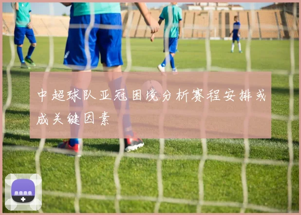中超球队亚冠困境分析赛程安排或成关键因素