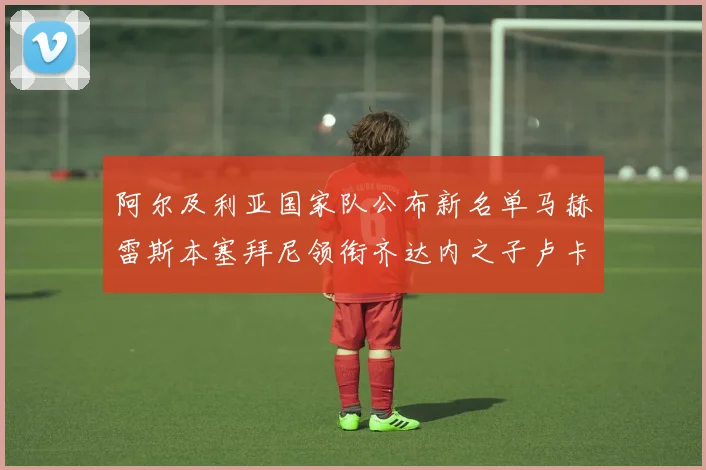 阿尔及利亚国家队公布新名单马赫雷斯本塞拜尼领衔齐达内之子卢卡入选