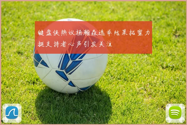 键盘侠热议杨瀚森选举结果拓蜜力挺支持者心声引发关注